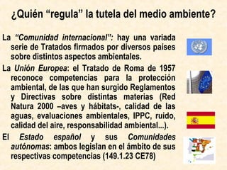 ¿Quién elabora el Derecho ambiental?
La “Comunidad internacional”: extensa serie de
Convenciones firmadas por diversos países
sobre distintos aspectos ambientales.
La Unión Europea: los Tratados de la UE
reconocen competencias para la protección
ambiental  Reglamentos y Directivas sobre
distintas materias (Red Natura 2000 –aves y
hábitats-, calidad de las aguas, evaluaciones
ambientales, IPPC, ruido, calidad del aire,
responsabilidad ambiental...).
El Estado español y sus Comunidades
autónomas: ambos legislan en el ámbito de sus
respectivas competencias (149.1.23 CE78)
 