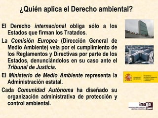 ¿Quién aplica el Derecho ambiental?
El Derecho internacional obliga sólo a los
Estados que firman los Tratados.
La Comisión Europea (Dirección General de
Medio Ambiente) vela por el cumplimiento
de los Reglamentos y Directivas por parte
de los Estados, denunciándolos en su caso
ante el Tribunal de Justicia.
El Ministerio de Agricultura, Alimentación y
Medio Ambiente representa la
Administración estatal.
Cada Comunidad Autónoma ha diseñado su
organización administrativa de protección y
control ambiental.
 