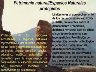 Patrimonio natural (espacios naturales protegidos)
Protección de los principales
ecosistemas y regiones naturales
representativos del territorio
nacional, de las áreas y elementos
naturales con un interés singular
científico, cultural, educativo,
estético, paisajístico y recreativo,
para la supervivencia de
comunidades o especies
necesitadas de protección mediante
la conservación de sus hábitats).
Limitaciones al aprovechamiento
de los RRNN: PORN y PRUG,
prevalentes sobre el
planeamiento urbanístico.
Prohibición de recolección de
material biológico o geológico.
Declaración de utilidad pública
(expropiación forzosa) de los
terrenos y derechos de tanteo y
retracto, en las transmisiones de
terrenos situados en el interior de
los espacios naturales.
BANCOS DE BIODIVERSIDAD
CUSTODIA DEL TERRITORIO
 