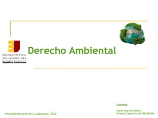 Derecho Ambiental




                                            Docente:

                                            Euren Cuevas Medina
© Escuela Nacional de la Judicatura, 2012   Director Ejecutivo de INSAPROMA
 