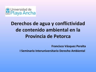 Derechos de agua y conflictividad
 de contenido ambiental en la
      Provincia de Petorca
                           Francisco Vásquez Peralta
   I Seminario Interuniversitario Derecho Ambiental
 