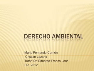 DERECHO AMBIENTAL

Maria Fernanda Carrión
Cristian Lozano
Tutor: Dr. Eduardo Franco Loor
Dic. 2012.
 