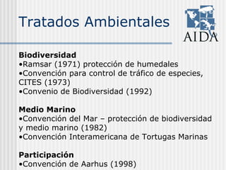Tratados Ambientales
Biodiversidad
•Ramsar (1971) protección de humedales
•Convención para control de tráfico de especies,
CITES (1973)
•Convenio de Biodiversidad (1992)
Medio Marino
•Convención del Mar – protección de biodiversidad
y medio marino (1982)
•Convención Interamericana de Tortugas Marinas
Participación
•Convención de Aarhus (1998)
 