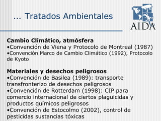 … Tratados Ambientales
Cambio Climático, atmósfera
•Convención de Viena y Protocolo de Montreal (1987)
•Convención Marco de Cambio Climático (1992), Protocolo
de Kyoto
Materiales y desechos peligrosos
•Convención de Basilea (1989): transporte
transfronterizo de desechos peligrosos
•Convención de Rotterdam (1998): CIP para
comercio internacional de ciertos plaguicidas y
productos químicos peligrosos
•Convención de Estocolmo (2002), control de
pesticidas sustancias tóxicas
 
