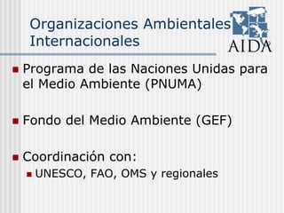 Organizaciones Ambientales
Internacionales
Programa de las Naciones Unidas para
el Medio Ambiente (PNUMA)
Fondo del Medio Ambiente (GEF)
Coordinación con:
UNESCO, FAO, OMS y regionales
 