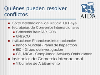 Quiénes pueden resolver
conflictos
Corte Internacional de Justicia: La Haya
Secretarías de Convenios Internacionales
Convenio RAMSAR, CDB
UNESCO
Instituciones Financieras Internacionales
Banco Mundial - Panel de Inspección
BID – Grupo de investigación
CFI, MIGA - Compliance Advisory Ombudsman
Instancias de Comercio Internacional
Tribunales de Arbitramento
 