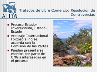 Tratados de Libre Comercio: Resolución de
Controversias
Proceso Estado-
Inversionista, Estado-
Estado
Arbitraje Internacional
Forzoso si no se
acuerda con la
Comisión de las Partes
Pueden presentarse
escritos por parte de
ONG’s interesadas en
el proceso
 
