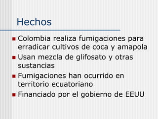 Hechos
Colombia realiza fumigaciones para
erradicar cultivos de coca y amapola
Usan mezcla de glifosato y otras
sustancias
Fumigaciones han ocurrido en
territorio ecuatoriano
Financiado por el gobierno de EEUU
 