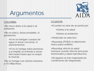 Argumentos
COLOMBIA:
•No hace daño a la salud o al
ambiente
•No es tóxico, bioacumulable, ni
persistente:
•Si no se fumigan cuerpos de
agua ni áreas cercanas, ni
asentamientos
•Si no se fumiga sobre personas
y se impide su entrada a zonas
afectadas hasta que se seque
la mezcla,
•No se fumiga con vientos menores
a 10 millas/hora.
ECUADOR:
•Ecuador no esta de acuerdo por:
•Daños a la salud
•Daños al ambiente
•Herbicida no selectivo
•Roundup (POEA) es altamente
tóxico para anfibios,
•Roundup afecta la salud
humana: puede afectar procesos
hormonales y salud reproductiva,
•Ni siquiera se han respetado las
condiciones de etiquetado.
 