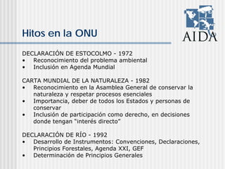 Hitos en la ONU
DECLARACIÓN DE ESTOCOLMO - 1972
• Reconocimiento del problema ambiental
• Inclusión en Agenda Mundial
CARTA MUNDIAL DE LA NATURALEZA - 1982
• Reconocimiento en la Asamblea General de conservar la
naturaleza y respetar procesos esenciales
• Importancia, deber de todos los Estados y personas de
conservar
• Inclusión de participación como derecho, en decisiones
donde tengan “interés directo”
DECLARACIÓN DE RÍO - 1992
• Desarrollo de Instrumentos: Convenciones, Declaraciones,
Principios Forestales, Agenda XXI, GEF
• Determinación de Principios Generales
 