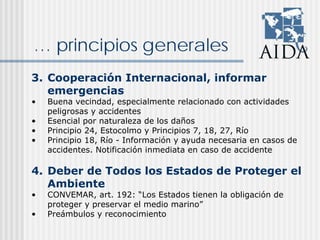 … principios generales
3. Cooperación Internacional, informar
emergencias
• Buena vecindad, especialmente relacionado con actividades
peligrosas y accidentes
• Esencial por naturaleza de los daños
• Principio 24, Estocolmo y Principios 7, 18, 27, Río
• Principio 18, Río - Información y ayuda necesaria en casos de
accidentes. Notificación inmediata en caso de accidente
4. Deber de Todos los Estados de Proteger el
Ambiente
• CONVEMAR, art. 192: “Los Estados tienen la obligación de
proteger y preservar el medio marino”
• Preámbulos y reconocimiento
 