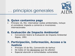 … principios generales
5. Quien contamina paga
• Principio 16, Río: internalizar costos ambientales, incluye
el considerar impacto a comercio e inversiones
internacionales
6. Evaluación de Impacto Ambiental
• Convención Sobre la Evaluación de Impacto Ambiental
Espoo, 1991
7. Participación, Información, Acceso a la
Justicia
• Principio 10 de Río, Convención de Aarhus
• De todos en las decisiones que los afecten
• Especial atención a comunidades vulnerables
 