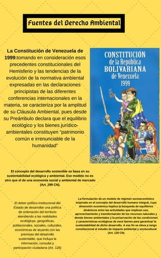 Fuentes del Derecho Ambiental
La Constitución de Venezuela de
1999:tomando en consideración esos
precedentes constitucionales del
Hemisferio y las tendencias de la
evolución de la normativa ambiental
expresadas en las declaraciones
principistas de las diferentes
conferencias internacionales en la
materia, se caracteriza por la amplitud
de su Cláusula Ambiental, pues desde
su Preámbulo declara que el equilibrio
ecológico y los bienes jurídico-
ambientales constituyen “patrimonio
común e irrenunciable de la
humanidad”
El concepto del desarrollo sostenible se basa en su
sustentabilidad ecológica y ambiental. Ese modelo no es
otro que el de una economía social y ambiental de mercado
(Art. 299 CN).
La formulación de un modelo de régimen socioeconómico
inspirado en el concepto del desarrollo humano integral, cuya
dimensión económica implica la búsqueda de equilibrios
dinámicos entre las actividades que implican uso,
aprovechamiento y transformación de los recursos naturales y
demás bienes ambientales y la preservación de las condiciones
y características ecológicas de esos bienes para garantizar la
sustentabilidad de dicho desarrollo. A ese fin se eleva a rango
constitucional el estudio de impacto ambiental y sociocultural
(Art. 129 CN)
El deber político-institucional del
Estado de desarrollar una política
de ordenación del territorio
atendiendo a las realidades
ecológicas, geográficas,
poblacionales, sociales, culturales,
económicas de acuerdo con las
premisas del desarrollo
sustentable, que incluya la
información, consulta y
participación ciudadana (Art. 128)
 