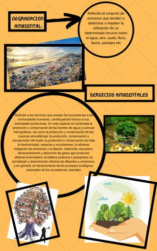 DEGRADACION
AMBIENTAL:
Referido al conjunto de
procesos que tienden a
deteriorar o impiden la
utilización de un
determinado recurso como
el agua, aire, suelo, flora,
fauna, paisajes etc
Referido a los servicios que prestan los ecosistemas a las
comunidades humanas, contribuyendo incluso a sus
actividades productivas. En este aspecto se contempla la
protección y conservación de las fuentes de agua y cuencas
hidrográficas; asi como la protección y conservación de las
cuencas atmosféricas; la protección, conservación y
recuperación del suelo; la protección o conservación de toda
la biodiversidad, especies y ecosistemas; la eficiente
mitigación de emisiones y la fijación, reducción, secuestro,
almacenamiento y absorción de gases que producen
elefecto invernadero; la belleza escénica o paisajística; la
asimilación y diseminación efectiva de efluentes y emisiones,
y en general, el mantenimiento de los procesos ecológicos
esenciales de los ecosistemas naturales
SERVICIOS AMBIENTALES
 