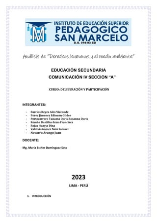 Análisis de “Derechos humanos y el medio ambiente”
EDUCACIÓN SECUNDARIA
COMUNICACIÓN IV SECCION “A”
CURSO: DELIBERACIÓN Y PARTICIPACIÓN
INTEGRANTES:
- Barrios Reyes Alex Vizconde
- 𝐏𝐞𝐫𝐞𝐳 𝐉𝐢𝐦𝐞𝐧𝐞𝐳 𝐄𝐝𝐢𝐧𝐳𝐨𝐧 𝐆𝐢𝐥𝐝𝐞𝐫
- Portocarrero Tananta Doris Rosanna Doris
- Román Bustillos Irma Francisca
- Rojas Huayta Dina
- Valdivia Gámez Nain Samuel
- Navarro Arango Juan
DOCENTE:
Mg. María Esther Domínguez Soto
2023
LIMA - PERÚ
1. INTRODUCCIÒN
 