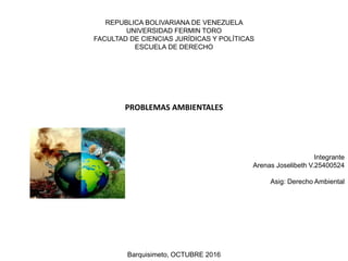 REPUBLICA BOLIVARIANA DE VENEZUELA
UNIVERSIDAD FERMIN TORO
FACULTAD DE CIENCIAS JURÍDICAS Y POLÍTICAS
ESCUELA DE DERECHO
PROBLEMAS AMBIENTALES
Integrante
Arenas Joselibeth V.25400524
Asig: Derecho Ambiental
Barquisimeto, OCTUBRE 2016
 