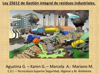 Ley 25612 de Gestión integral de residuos industriales.
Agustina G. – Karen G. – Marcela A.- Mariano M.
C.E.I. – Tecnicatura Superior Seguridad, Higiene y M. Ambiente
 