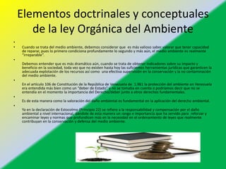 Elementos doctrinales y conceptuales
de la ley Orgánica del Ambiente
•
• Cuando se trata del medio ambiente, debemos considerar que es más valioso saber valorar que tener capacidad
de reparar, pues lo primero condiciona profundamente lo segundo y más aún, el medio ambiente es realmente
“irreparable”.
•
Debemos entender que es más dramático aún, cuando se trata de obtener indicadores sobre su impacto y
beneficio en la sociedad, toda vez que no existen hasta hoy las suficientes herramientas jurídicas que garanticen la
adecuada explotación de los recursos así como una efectiva supervisión en la conservación y la no contaminación
del medio ambiente.
•
En el artículo 106 de Constitución de la República de Venezuela de 1.961 la protección del ambiente en Venezuela
era entendida más bien como un “deber de Estado” y no se tomaba en cuenta o podríamos decir que no se
entendía en el momento la importancia del Derecho/deber junto a otros derechos fundamentales.
•
Es de esta manera como la valoración del daño ambiental es fundamental en la aplicación del derecho ambiental.
•
Ya en la declaración de Estocolmo (Principio 22) se refiere a la responsabilidad y compensación por el daño
ambiental a nivel internacional, dándole de esta manera un rango e importancia que ha servido para reforzar y
encaminar leyes y normas que profundicen más en la necesidad en el ordenamiento de leyes que realmente
contribuyan en la conservación y defensa del medio ambiente.
 