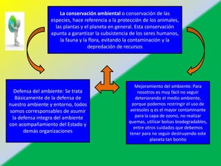 La conservación ambiental o conservación de las
especies, hace referencia a la protección de los animales,
las plantas y el planeta en general. Esta conservación
apunta a garantizar la subsistencia de los seres humanos,
la fauna y la flora, evitando la contaminación y la
depredación de recursos
Defensa del ambiente: Se trata
Básicamente de la defensa de
nuestro ambiente y entorno, todos
somos corresponsables de asumir
la defensa integra del ambiente
con acompañamiento del Estado y
demás organizaciones
Mejoramiento del ambiente: Para
nosotros es muy fácil no seguir
deteriorando el medio ambiente,
porque podemos restringir el uso de
aerosoles q es el mayor contaminante
para la capa de ozono, no realizar
quemas, utilizar bolsas biodegradables,
entre otros cuidados que debemos
tener para no seguir destruyendo este
planeta tan bonito
 