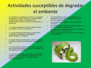 Actividades susceptibles de degradar
el ambiente
• Se consideran actividades y/o factores susceptibles
de degradar el medio ambiente, cuando excedan
los límites permisibles a establecerse en
reglamentación expresa, los que a continuación se
enumeran:
•
• 1. Los que contaminan el aire, las aguas en todos
sus estados, el suelo y el subsuelo.
•
• 2. Los que producen alteraciones nocivas de las
condiciones hidrológicas, edafológicas,
geomorfológicas y climáticas.
•
• 3. Los que alteran el patrimonio cultural, el paisaje y
los bienes colectivos o individuales, protegidos por
Ley.
•
• 4. Los que alteran el patrimonio natural constituido
por la diversidad biológica, genética y ecológica, sus
interpelaciones y procesos.
•
• 5. Las acciones directas o indirectas que producen o
pueden producir el deterioro ambiental en forma
temporal o permanente, incidiendo sobre la
salud de la población.
• Las actividades que generen emisiones a la
atmósfera, que son consideradas como fuentes
fijas, de contaminación.
• Las actividades que generen afluentes líquidos
residuales.
• Las actividades que generen desechos peligrosos o
las que manejen estas sustancias.
• Las Empresas de distribución y venta de sustancias
agotadoras de la capa de ozono.
• Las que realizan servicios a los sistemas y equipos
de refrigeración.
 