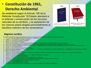 Régimen Jurídico
• Constitución de 1961,
Derecho Ambiental.
Se establecía según el Articulo 106 de la
Referida Constitución ¨El Estado atenderá a
la defensa y conservación de los recursos
naturales de su territorio, y la explotación de
los mismos estará dirigida primordialmente al
beneficio colectivo de los venezolanos¨
El Derecho Ambiental tiene bases sólidas definidas dentro de la Constitución de la República Bolivariana de Venezuela y demás leyes:
1) TITULO III. DE LOS DEBERES, DERECHOS HUMANOS Y GARANTÍAS
a) Capítulo VI. De los Derechos Culturales y Educativos
i) Artículo 107: La educación ambiental es obligatoria…
b) Capítulo IX. De los Derechos Ambientales
i) Artículo 127: Es un derecho y un deber de cada generación proteger y mantener el ambiente en beneficio de sí misma y del mundo futuro…
ii) Artículo 128: El Estado desarrollará una política de ordenación del territorio atendiendo a las realidades ecológicas, geológicas, poblacionales, sociales…
iii) Artículo 129: Todas las actividades susceptibles de generar daños a los ecosistemas deben ser previamente acompañadas de estudios de impacto ambiental y socio cultural…
2) TITULO IV. DEL PODER PUBLICO
a) Capítulo II. De la Competencia del Poder Público Nacional
i) Artículo 156: Es de la competencia del Poder Público Nacional (…) 16. El régimen y administración de las minas e hidrocarburos… 19. El establecimiento, coordinación y unificación
de normas y procedimientos técnicos…
b) Capítulo III. Del Poder Público Estadal
i) Artículo 164: Es de la competencia exclusiva de los Estados (…) numeral 5. El régimen y aprovechamiento de minerales no metálicos, no reservados al Poder Nacional…
c) Capítulo IV. Del Poder Público Municipal
i) Artículo 178: Es de la competencia del Municipio (…) 4. Protección del ambiente y cooperación…
3) TITULO VI. DEL SISTEMA SOCIOECONÓMICO
a) Capítulo I. Del Régimen Socioeconómico y la Función del Estado en la Economía.
i) Artículo 299: El régimen socioeconómico de la república Bolivariana de Venezuela se fundamenta en los principios de…
ii) Artículo 304: Todas las aguas son bienes de dominio público de la Nación…
4) TITULO VII. DE LA SEGURIDAD DE LA NACIÓN
a) Capítulo II. Principios de Seguridad de la Nación
i) Artículo 326: La seguridad de la Nación se fundamenta en la corresponsabilidad entre el Estado y la sociedad civil
 
