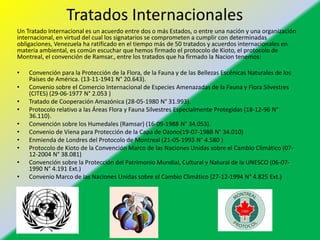 Tratados Internacionales
Un Tratado Internacional es un acuerdo entre dos o más Estados, o entre una nación y una organización
internacional, en virtud del cual los signatarios se comprometen a cumplir con determinadas
obligaciones, Venezuela ha ratificado en el tiempo más de 50 tratados y acuerdos internacionales en
materia ambiental, es común escuchar que hemos firmado el protocolo de Kioto, el protocolo de
Montreal, el convención de Ramsar., entre los tratados que ha firmado la Nacion tenemos:
• Convención para la Protección de la Flora, de la Fauna y de las Bellezas Escénicas Naturales de los
Países de América. (13-11-1941 N° 20.643).
• Convenio sobre el Comercio Internacional de Especies Amenazadas de la Fauna y Flora Silvestres
(CITES) (29-06-1977 N° 2.053 )
• Tratado de Cooperación Amazónica (28-05-1980 N° 31.993).
• Protocolo relativo a las Áreas Flora y Fauna Silvestres Especialmente Protegidas (18-12-96 N°
36.110).
• Convención sobre los Humedales (Ramsar) (16-09-1988 N° 34.053).
• Convenio de Viena para Protección de la Capa de Ozono(19-07-1988 N° 34.010)
• Enmienda de Londres del Protocolo de Montreal (21-05-1993 N° 4.580 )
• Protocolo de Kioto de la Convención Marco de las Naciones Unidas sobre el Cambio Climático (07-
12-2004 N° 38.081)
• Convención sobre la Protección del Patrimonio Mundial, Cultural y Natural de la UNESCO (06-07-
1990 N° 4.191 Ext.)
• Convenio Marco de las Naciones Unidas sobre el Cambio Climático (27-12-1994 N° 4.825 Ext.)
 