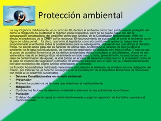 Protección ambiental
La Ley Orgánica del Ambiente, en su artículo 36, declaró el ambiente como bien jurídicamente protegido así
como la obligación de establecer el régimen penal respectivo, pero no se puede pasar por alto la
consagración constitucional del ambiente como bien jurídico, en la Constitución Bolivarianade 1999, En
efecto, el preámbulo de la CRBV así lo reconoce. El reconocimiento es sustancial, al tomar el ambiente como
digno de tutela penal. Es claro, que tanto el legislador como el constituyente quisieron asegurarse de
proporcionarle al ambiente todas la posibilidades para su salvaguarda, incluyendo las que otorga el Derecho
Penal, no siendo óbice para ello su carácter de última ratio. Al otorgarle el carácter de bien jurídico al
ambiente, se le está individualizando, de manera de deslindarlo de cualquier otro bien jurídico. Y esto es así,
al punto de constituir la mayoría de los delitos ambientales delitos complejos o pluriofensivos, donde se ven
vulnerados más de un bien jurídico: el ambiente en todo caso, y otros, generalmente, la salud (como en el
caso de contaminación de aguas), la vida (como en el caso de desechos peligrosos) o la propiedad (como en
el caso de incendio de vegetación cultivada). El ambiente adquiere así un valor per se, independientemente
del valor económico del objeto jurídico amenazado o vulnerado.
La Función Administrativa del Estado venezolano con relación al ambiente, se enmarca en una obligación del
mismo, por tratarse de un derecho consagrado en la Constitución de la República Bolivariana de Venezuela
con miras a un desarrollo sustentable.
• Deberes Constitucionales en materia ambiental:
• Prevención:
• Prevenir la ocurrencia de factores que deterioren el medioambiente.
• Mitigación:
• Controlar los factores de deterioro ambiental e intervenir en las actividades económicas.
• Punición:
• El deber de sancionar penal y/o administrativamente y exigir la reparación de los daños causados al
medio ambiente.
 