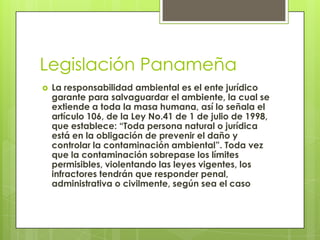 Legislación Panameña
 La responsabilidad ambiental es el ente jurídico
garante para salvaguardar el ambiente, la cual se
extiende a toda la masa humana, así lo señala el
artículo 106, de la Ley No.41 de 1 de julio de 1998,
que establece: “Toda persona natural o jurídica
está en la obligación de prevenir el daño y
controlar la contaminación ambiental”. Toda vez
que la contaminación sobrepase los límites
permisibles, violentando las leyes vigentes, los
infractores tendrán que responder penal,
administrativa o civilmente, según sea el caso
 
