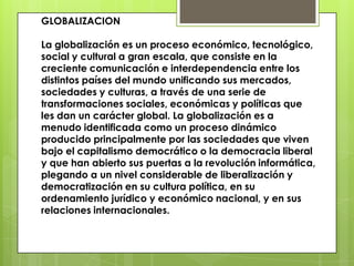 GLOBALIZACION
La globalización es un proceso económico, tecnológico,
social y cultural a gran escala, que consiste en la
creciente comunicación e interdependencia entre los
distintos países del mundo unificando sus mercados,
sociedades y culturas, a través de una serie de
transformaciones sociales, económicas y políticas que
les dan un carácter global. La globalización es a
menudo identificada como un proceso dinámico
producido principalmente por las sociedades que viven
bajo el capitalismo democrático o la democracia liberal
y que han abierto sus puertas a la revolución informática,
plegando a un nivel considerable de liberalización y
democratización en su cultura política, en su
ordenamiento jurídico y económico nacional, y en sus
relaciones internacionales.
 