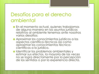 Desafíos para el derecho
ambiental
 En el momento actual, quienes trabajamos
de alguna manera en los asuntos jurídicos
relativos al ambiente tenemos ante nosotros
varios desafíos:
 Aproximar los conocimientos jurídicos a los
aspectos científico-técnicos así como
aproximar los conocimientos técnico-
científicos a lo jurídico.
 Identificar los problemas ambientales y
estimar sus efectos, la mayoría de las veces
no se logra directamente por la percepción
de los sentidos o por la experiencia directa.
 