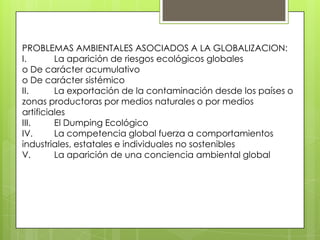 PROBLEMAS AMBIENTALES ASOCIADOS A LA GLOBALIZACION:
I. La aparición de riesgos ecológicos globales
o De carácter acumulativo
o De carácter sistémico
II. La exportación de la contaminación desde los países o
zonas productoras por medios naturales o por medios
artificiales
III. El Dumping Ecológico
IV. La competencia global fuerza a comportamientos
industriales, estatales e individuales no sostenibles
V. La aparición de una conciencia ambiental global
 
