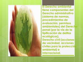 El Derecho ambiental
tiene componentes del
Derecho administrativo
(sistema de normas,
procedimientos de
evaluación, permisos
ambientales) del Derecho
penal (por la vía de la
tipificación de delitos
ecológicos),
Derecho civil (acciones
de vecindad, acciones
civiles para la protección
ambiental) e
internacional.
 