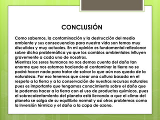 CONCLUSIÓN
Como sabemos, la contaminación y la destrucción del medio
ambiente y sus consecuencias para nuestra vida son temas muy
discutidos y muy actuales. En mi opinión es fundamental reflexionar
sobre dicha problemática ya que los cambios ambientales influyen
gravemente a cada uno de nosotros.
Mientras los seres humanos no nos demos cuenta del daño tan
enorme que nos estamos haciendo al contaminar la tierra no se
podrá hacer nada para tratar de salvar lo que aún nos queda de la
naturaleza. Por eso tenemos que crear una cultura basada en el
respeto a la tierra y a la conservación de nuestros recursos naturales
pues es importante que tengamos conocimiento sobre el daño que
le podemos hacer a la tierra con el uso de productos químicos, pues
el sobrecalentamiento del planeta está llevando a que el clima del
planeta se salga de su equilibrio normal y así otros problemas como
la inversión térmica y el daño a la capa de ozono.
 