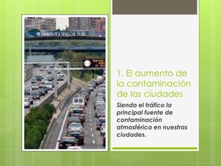 1. El aumento de
la contaminación
de las ciudades
Siendo el tráfico la
principal fuente de
contaminación
atmosférica en nuestras
ciudades.
 