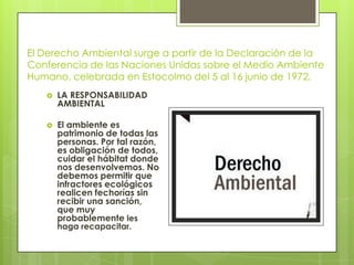 El Derecho Ambiental surge a partir de la Declaración de la
Conferencia de las Naciones Unidas sobre el Medio Ambiente
Humano, celebrada en Estocolmo del 5 al 16 junio de 1972.
 LA RESPONSABILIDAD
AMBIENTAL
 El ambiente es
patrimonio de todas las
personas. Por tal razón,
es obligación de todos,
cuidar el hábitat donde
nos desenvolvemos. No
debemos permitir que
infractores ecológicos
realicen fechorías sin
recibir una sanción,
que muy
probablemente les
haga recapacitar.
 