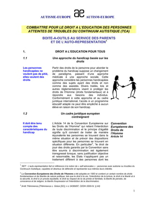 AUTISME-EUROPE                                       AUTISM-EUROPE


          COMBATTRE POUR LE DROIT A L’EDUCATION DES PERSONNES
           ATTEINTES DE TROUBLES DU CONTINUUM AUTISTIQUE (TCA)

                         BOITE-A-OUTILS AU SERVICE DES PARENTS
                             ET DE L’AUTO-REPRESENTATION1

     1.                                 DROIT A L’EDUCATION POUR TOUS

     1.1                             Une approche du handicap basée sur les
                                                     droits

     Les personnes                   Partir des droits de la personne pour aborder le
     handicapées ne                  problème du handicap suppose un changement
     veulent pas de pitié,           de paradigme, passant d’une approche
     elles veulent des               médicale à une approche sociale. Cette
     droits                          approche considère les personnes handicapées
                                     comme des sujets ayant des droits et non
                                     comme des assistés. Divers traités, lois et
                                     autres réglementations visent à protéger les
                                     droits de l’Homme (droits fondamentaux) et à
                                     répondre      aux    besoins     des    individus.
                                     Conformément à cette approche et au cadre
                                     juridique international, l’accès à un programme
                                     éducatif adapté ne peut être empêché à aucun
                                     élève en raison de son handicap.

     1.2                                       Un cadre juridique européen
                                                      contraignant

     Il doit être tenu               L’Article 14 de la Convention Européenne sur                        Convention
     compte des                      les Droits de l’Homme2 qui retient l'interdiction                   Européenne des
     caractéristiques du             de toute discrimination et le principe d’égalité                    Droits de
     handicap                        signifie qu'il convient de traiter de manière                       l’Homme
                                     équivalente les personnes se trouvant dans la                       Article 14
                                     même situation et de prévoir des dispositions
                                     spécifiques pour les personnes se trouvant en
                                     situation différente. En particulier3, “le droit de
                                     jouir des droits garantis par la Convention sans
                                     être soumis à discrimination est également
                                     transgressé lorsque, sans justification objective
                                     et raisonnable, les Etats n’appliquent pas un
                                     traitement différent à des personnes dont les
1
 NDT : L’auto-représentation fait ici référence à la notion de « self-advocates » : personnes avec autisme ou troubles du
Continuum Autistique, capables et désireux de défendre et représenter eux-mêmes leurs intérêts.
2
  La Convention Européenne des Droits de l’Homme a été adoptée en 1950 et contient un certain nombre de droits
fondamentaux et de libertés de nature politique, tels que le droit à la vie, l’interdiction de la torture, le droit à la liberté et à
la sécurité, le droit à un procès équitable, le droit au respect de la vie privée et familiale, la liberté de pensée, de
conscience et de religion, la liberté d’expression et l’interdiction de la discrimination.
3
    Arrêt Thlimmenos [Thlimmenos c. Grèce [GC], n o 34369/97, CEDH 2000-IV, § 44)

                                                                                                                                   1
 