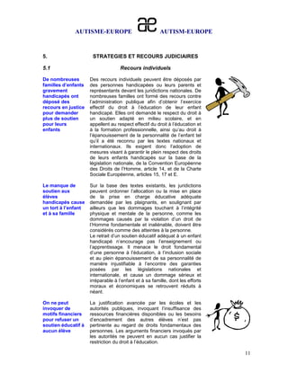 AUTISME-EUROPE                            AUTISM-EUROPE


5.                    STRATEGIES ET RECOURS JUDICIAIRES

5.1                                 Recours individuels

De nombreuses        Des recours individuels peuvent être déposés par
familles d’enfants   des personnes handicapées ou leurs parents et
gravement            représentants devant les juridictions nationales. De
handicapés ont       nombreuses familles ont formé des recours contre
déposé des           l’administration publique afin d’obtenir l’exercice
recours en justice   effectif du droit à l’éducation de leur enfant
pour demander        handicapé. Elles ont demandé le respect du droit à
plus de soutien      un soutien adapté en milieu scolaire, et en
pour leurs           appellent au respect effectif du droit à l’éducation et
enfants              à la formation professionnelle, ainsi qu’au droit à
                     l’épanouissement de la personnalité de l’enfant tel
                     qu’il a été reconnu par les textes nationaux et
                     internationaux. Ils exigent donc l’adoption de
                     mesures visant à garantir le plein respect des droits
                     de leurs enfants handicapés sur la base de la
                     législation nationale, de la Convention Européenne
                     des Droits de l’Homme, article 14, et de la Charte
                     Sociale Européenne, articles 15, 17 et E.

Le manque de         Sur la base des textes existants, les juridictions
soutien aux          peuvent ordonner l’allocation ou la mise en place
élèves               de la prise en charge éducative adéquate
handicapés cause     demandée par les plaignants, en soulignant par
un tort à l’enfant   ailleurs que les dommages touchant à l’intégrité
et à sa famille      physique et mentale de la personne, comme les
                     dommages causés par la violation d’un droit de
                     l’Homme fondamentale et inaliénable, doivent être
                     considérés comme des atteintes à la personne.
                     Le retrait d’un soutien éducatif adéquat à un enfant
                     handicapé n’encourage pas l’enseignement ou
                     l’apprentissage. Il menace le droit fondamental
                     d’une personne à l’éducation, à l’inclusion sociale
                     et au plein épanouissement de sa personnalité de
                     manière injustifiable à l’encontre des garanties
                     posées par les législations nationales et
                     internationale, et cause un dommage sérieux et
                     irréparable à l’enfant et à sa famille, dont les efforts
                     moraux et économiques se retrouvent réduits à
                     néant.

On ne peut           La justification avancée par les écoles et les
invoquer de          autorités publiques, invoquant l’insuffisance des
motifs financiers    ressources financières disponibles ou les besoins
pour refuser un      d’encadrement des autres élèves n’est pas
soutien éducatif à   pertinente au regard de droits fondamentaux des
aucun élève          personnes. Les arguments financiers invoqués par
                     les autorités ne peuvent en aucun cas justifier la
                     restriction du droit à l’éducation.

                                                                                11
 