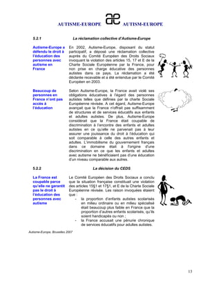 AUTISME-EUROPE                           AUTISM-EUROPE

  5.2.1                          La réclamation collective d’Autisme-Europe

  Autisme-Europe a         En 2002, Autisme-Europe, disposant du statut
  défendu le droit à       participatif, a déposé une réclamation collective
  l’éducation des          auprès du Comité Européen des Droits Sociaux
  personnes avec           invoquant la violation des articles 15, 17 et E de la
  autisme en               Charte Sociale Européenne par la France, pour
  France                   non prise en charge éducative des personnes
                           autistes dans ce pays. La réclamation a été
                           déclarée recevable et a été entendue par le Comité
                           Européen en 2003.

  Beaucoup de              Selon Autisme-Europe, la France avait violé ses
  personnes en             obligations éducatives à l’égard des personnes
  France n’ont pas         autistes telles que définies par la charte Sociale
  accès à                  Européenne révisée. A cet égard, Autisme-Europe
  l’éducation              avançait que la France n'offrait pas suffisamment
                           de structures et de services éducatifs aux enfants
                           et adultes autistes. De plus, Autisme-Europe
                           considérait que la France était coupable de
                           discrimination à l’encontre des enfants et adultes
                           autistes en ce qu’elle ne parvenait pas à leur
                           assurer une jouissance du droit à l’éducation qui
                           soit comparable à celle des autres enfants et
                           adultes. L’immobilisme du gouvernement français
                           dans ce domaine était à l'origine d'une
                           discrimination en ce que les enfants et adultes
                           avec autisme ne bénéficiaient pas d’une éducation
                           d’un niveau comparable aux autres.

  5.2.2                                    La décision du CEDS

  La France est            Le Comité Européen des Droits Sociaux a conclu
  coupable parce           que la situation française constituait une violation
  qu’elle ne garantit      des articles 15§1 et 17§1, et E de la Charte Sociale
  pas le droit à           Européenne révisée. Les raison invoquées étaient
  l’éducation des          que :
  personnes avec              - la proportion d’enfants autistes scolarisés
  autisme                          en milieu ordinaire ou en milieu spécialisé
                                   était beaucoup plus faible en France que la
                                   proportion d’autres enfants scolarisés, qu’ils
                                   soient handicapés ou non ;
                              - la France accusait une pénurie chronique
                                   de services éducatifs pour adultes autistes.
Autisme-Europe, Bruxelles 2007




                                                                                    13
 