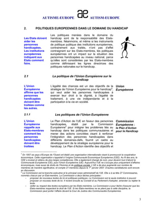 AUTISME-EUROPE                                  AUTISM-EUROPE

    2.        POLITIQUES EUROPEENNES DANS LE DOMAINE DU HANDICAP

                              Les politiques menées dans le domaine du
    Les Etats doivent         handicap sont de la responsabilité des Etats-
    aider les                 membres. Néanmoins, et même si les instruments
    personnes                 de politique publique des institutions européennes,
    handicapées.              contrairement aux traités, n’ont pas d’effet
    Les institutions          contraignant sur les Etats-membres, les politiques
    européennes               européennes ont un impact sur la situation des
    indiquent aux             personnes handicapées au niveau national, parce
    Etats comment             qu’elles sont considérées par les Etats-membres
    faire.                    comme définissant les lignes directrices des
                              politiques nationales sur le handicap.


    2.1                        La politique de l’Union Européenne sur le
                                                handicap

    L’Union                   L’égalité des chances est un des objectifs de la Union
    Européenne                stratégie de l’Union Européenne pour le handicap4, Européenne
    affirme que les           qui veut aider les personnes handicapées à
    personnes                 exercer leur droit à la dignité, à l’égalité de
    handicapées               traitement, à une vie indépendante et à la
    doivent être              participation à la vie en société.
    traitées comme
    les autres.

    2.1.1                         Les politiques de l’Union Européenne

    L’Union                   Le Plan d’Action de l’UE en faveur des personnes                  Commission
    Européenne                handicapées,     établi   par     la   Commission                 Européenne :
    rappelle aux              Européenne5 pour intégrer les problèmes liés au                   le Plan d’Action
    Etats-membres             handicap dans les politiques communautaires et                    pour le Handicap
    comment les               mener des actions concrètes visant à renforcer
    personnes                 l’intégration des personnes handicapées dans
    handicapées               différents domaines-clefs, fournit un cadre au
    doivent être              développement de la stratégie européenne pour le
    traitées                  handicap. Le Plan d’Action identifie des objectifs et

4
  En 1957 six pays d’Europe de l’Ouest ont établi une organisation internationale visant à promouvoir la coopération
économique. Cette organisation s’appelait à l’origine Communauté Economique Européenne (CEE). Au fil des ans, la
CEE a évolué et obtenu de plus larges compétences. Elle a également changé de nom, pour devenir tout d’abord la
Communauté Européenne (CE), puis l’Union Européenne (UE). Aujourd’hui l’UE ne s’occupe plus uniquement d’affaires
économiques, mais aussi de droits de l’Homme et de politique sociale. L’UE a de plus augmenté son nombre de
                                                                      er
membres de manière significative, et compte 27 membres depuis le 1 janvier 2007. D’autres candidatures sont encore
en discussion.
5
  La Commission est la branche exécutive et le principal corps administratif de l’UE. Elle a à sa tête 27 Commissaires,
nommés chacun par un Etat-membre. La Commission a deux tâches principales :
     -   proposer de nouveaux textes de loi et politiques publiques. La Commission est la seule institution à pouvoir
         proposer un nouveau texte de loi. Il revient ensuite au Conseil et au Parlement d’adopter, amender ou rejeter le
         texte.
     -   veiller au respect des textes européens par les Etats-membres. La Commission a pour tâche d’assurer que les
         Etats-membres respectent le droit de l’UE. Si les Etats-membres ne se plient pas à cette discipline, la
         Commission peut porter l’affaire devant la Cour de Justice des Communautés Européennes.


                                                                                                                        3
 