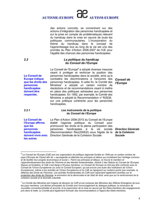 AUTISME-EUROPE                                   AUTISM-EUROPE

                              des actions concrets, se concentrant sur des
                              actions d’intégration des personnes handicapées et
                              sur la prise en compte de problématiques relevant
                              du handicap dans la mise en oeuvre de toute les
                              politiques communautaires. L’incorporation du
                              thème du handicap dans le concept de
                              l’apprentissage tout au long de la vie est une des
                              priorités du Plan d’Action 2006-2007 de l’UE pour
                              l’égalité des chances des personnes handicapées.

    2.2                                     La politique du handicap
                                             du Conseil de l’Europe

                              Le Conseil de l’Europe6 a adopté diverses mesures
                              visant à protéger et renforcer la position des
    Le Conseil de             personnes handicapées dans la société, ainsi qu’à
    Europe indique            combattre les discriminations à l’encontre des Conseil de
    que les droits des        personnes handicapées. A cette fin, le Comité des l’Europe
    personnes                 Ministres7 a adopté un certain nombre de
    handicapées               résolutions et de recommandations visant à mettre
    doivent être              en place des politiques adressées aux personnes
    respectés.                handicapées. En 1992, par exemple, le Comité des
                              Ministres a adopté la Recommandation n° R(92)6,
                              sur une politique cohérente pour les personnes
                              handicapées.

    2.2.1                                Les instruments de la politique
                                             du Conseil de l’Europe

    Le Conseil de             Le Plan d’Action 2006-2015 du Conseil de l’Europe
    l’Europe affirme          établit l’agenda politique du Conseil pour
    que les                   promouvoir les droits et la pleine participation des
    personnes                 personnes handicapées à la vie sociale Direction Générale
    handicapées               (Recommandation Rec(2006)5) sous l'égide de la de la Cohésion
    doivent vivre avec        Direction Générale de la Cohésion Sociale            Sociale
    les autres




6
   Le Conseil de l’Europe (CdE) est une organisation de politique régionale fondée en 1949 par un certain nombre de
pays d’Europe de l’Ouest afin de « sauvegarder et atteindre les principes et idéaux qui constituent leur héritage commun
et de faciliter leur progrès économique et social ». Parmi ces principes et idéaux, on trouve le maintien et
l’approfondissement des droits de l’Homme et des libertés fondamentales. (Article 2 des Statuts du Conseil de l’Europe).
Depuis sa fondation, le CdE s’est élargi à 45 pays membres. Le Conseil de l’Europe ne doit pas être confondu avec le
Conseil de l’Union Européenne (ou avec le Conseil Européen, qui est encore une autre des institutions de l’Union
Européenne), même si les activités de l’Union Européenne et du CdE se rejoignent sur certains points (par exemple, la
défense des Droits de l’Homme). Les activités fondamentales du CdR sont cependant également centrées sur la
protection des droits de l’Homme, la promotion de la démocratie et de l’état de droit, ainsi que sur le renforcement de la
cohésion sociale et la diversité culturelle.
7
  Le Comité des Ministres est l’organe de décision du CdR et est compose des Ministres des Affaires Etrangères de tous
les pays membres. Les tâches principales du Comité sont l’encouragement du dialogue politique, la conclusion de
nouvelles conventions/traités et accords, et la supervision de la mise en œuvre par les Etats-membres des engagements
pris dans le traité. Le Comité peut également formuler des recommandations à l’égard des Etats-membres.


                                                                                                                         4
 