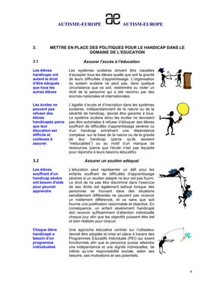 AUTISME-EUROPE                       AUTISM-EUROPE



3.       METTRE EN PLACE DES POLITIQUES POUR LE HANDICAP DANS LE
                         DOMAINE DE L’EDUCATION

3.1                          Assurer l’accès à l’éducation

Les élèves          Les systèmes scolaires doivent être capables
handicaps ont       d’accepter tous les élèves quelle que soit la gravité
autant le droit     de leurs difficultés d’apprentissage. L’organisation
d’être éduqués      du system scolaire ne peut pas, dans quelque
que tous les        circonstance que ce soit, restreindre ou violer un
autres élèves       droit de la personne qui a été reconnu par des
                    sources nationales et internationales.

Les écoles ne       L’égalité d’accès et d’inscription dans les systèmes
peuvent pas         scolaires, indépendamment de la nature ou de la
refuser des         sévérité de handicap, devrait être garantie à tous.
élèves              Le système scolaire et/ou les écoles ne devraient
handicapés parce    pas être autorisées à refuser d’éduquer des élèves
que leur            souffrant de difficultés d’apprentissage sévères ou
éducation est       d’un handicap entraînant une dépendance
difficile et        complexe, sur la base de la nature ou de la gravité
coûteuse à          de leur handicap (parce qu’ils seraient
assurer.            “inéducables”) ou au motif d’un manque de
                    ressources (parce que l’école n’est pas équipée
                    pour répondre à leurs besoins éducatifs).

3.2                          Assurer un soutien adéquat

Les élèves          L’éducation peut représenter un défi pour les
souffrant d’un      enfants souffrant de difficultés d’apprentissage
handicap sévère     sévères si un soutien adapté ne leur est pas fourni.
ont besoin d'aide   Le droit de ne pas être discriminé dans l’exercice
pour pouvoir        de ses droits est également bafoué lorsque des
apprendre           personnes se trouvant dans des situations
                    sensiblement différentes ne peuvent pas recevoir
                    un traitement différencié, et ce sans que soit
                    fournie une justification raisonnable et objective. En
                    conséquence, un enfant sévèrement handicapé
                    doit recevoir suffisamment d’attention individuelle
                    chaque jour afin que les objectifs puissent être bel
                    et bien réalisés pour chacun.

Chaque élève        Une approche éducative centrée sur l’utilisateur
handicapé a         devrait être adoptée et mise en place à travers des
besoin d’un         Programmes Educatifs Individuels (PEI) qui soient
programme           fonctionnels afin que la personne puisse atteindre
individualisé       une indépendance et une dignité individuelles, de
                    même qu’une responsabilité sociale, selon ses
                    besoins, ses motivations et ses potentiels.



                                                                             6
 