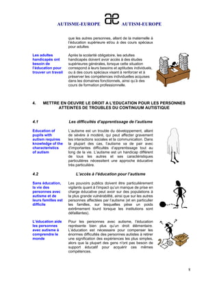 AUTISME-EUROPE                          AUTISM-EUROPE

                     que les autres personnes, allant de la maternelle à
                     l’éducation supérieure et/ou à des cours spéciaux
                     pour adultes

Les adultes          Après la scolarité obligatoire, les adultes
handicapés ont       handicapés doivent avoir accès à des études
besoin de            supérieures générales, lorsque cette situation
l’éducation pour     correspond à leurs besoins et aptitudes individuels,
trouver un travail   ou à des cours spéciaux visant à renforcer et à
                     préserver les compétences individuelles acquises
                     dans les domaines fonctionnels, ainsi qu’à des
                     cours de formation professionnelle.



4.    METTRE EN OEUVRE LE DROIT A L’EDUCATION POUR LES PERSONNES
            ATTEINTES DE TROUBLES DU CONTINUUM AUTISTIQUE


4.1                  Les difficultés d’apprentissage de l’autisme

Education of         L’autisme est un trouble du développement, allant
pupils with          de sévère à modéré, qui peut affecter gravement
autism requires      les interactions sociales et la communication. Dans
knowledge of the     la plupart des cas, l’autisme va de pair avec
characteristics      d’importantes difficultés d’apprentissage tout au
of autism            long de la vie. L’autisme est un handicap différent
                     de tous les autres et ses caractéristiques
                     particulières nécessitent une approche éducative
                     très particulière.

4.2                      L’accès à l’éducation pour l’autisme

Sans éducation,      Les pouvoirs publics doivent être particulièrement
la vie des           vigilants quant à l’impact qu’un manque de prise en
personnes avec       charge éducative peut avoir sur des populations à
autisme et de        la plus grande vulnérabilité, ainsi que sur les autres
leurs familles est   personnes affectées par l’autisme (et en particulier
difficile            les familles, sur lesquelles pèse un poids
                     extrêmement lourd lorsque les institutions sont
                     défaillantes).

L’éducation aide     Pour les personnes avec autisme, l’éducation
les personnes        représente bien plus qu’un droit élémentaire.
avec autisme à       L’éducation est nécessaire pour compenser les
comprendre le        énormes difficultés des personnes autistes à retirer
monde                une signification des expériences les plus simples,
                     alors que la plupart des gens n'ont pas besoin de
                     support éducatif pour acquérir ces mêmes
                     compétences.



                                                                              8
 