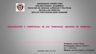 GUANARE, ABRIL DE 2019
UNIVERSIDAD FERMÌN TORO
VICE-RECTORADO ACADÈMICO
FACULTAD DE CIENCIAS JURÌDICAS Y POLÌTICAS
ESCUELA DE DERECHO
NÙCLEO PORTUGUESA-SEDE GUANARE
Profesora: Keidys Pérez.
Participante: María E, Parra T.
C.I: 13.604.952
Materia: Derecho Agrario y Ambiental.
ORGANIZACIÓN Y COMPETENCIA DE LOS TRIBUNALES AGRARIOS EN VENEZUELA
 