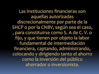 Las instituciones financieras son
aquellas autorizadas
discrecionalmente por parte de la
SHCP o por la CNBV, según sea el caso,
, para constituirse como S. A de C. V. o
fijo, y que tienen por objeto la labor
fundamental de intermediación
financiera, captando, administrando,
colocando y dirigiendo tanto el ahorro
como la inversión del público
ahorrador o inversionista.
 