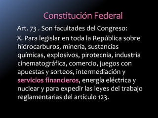 Constitución Federal
Art. 73 . Son facultades del Congreso:
X. Para legislar en toda la República sobre
hidrocarburos, minería, sustancias
químicas, explosivos, pirotecnia, industria
cinematográfica, comercio, juegos con
apuestas y sorteos, intermediación y
servicios financieros, energía eléctrica y
nuclear y para expedir las leyes del trabajo
reglamentarias del artículo 123.
 