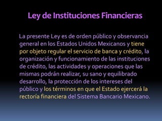 Ley de Instituciones Financieras
La presente Ley es de orden público y observancia
general en los Estados Unidos Mexicanos y tiene
por objeto regular el servicio de banca y crédito, la
organización y funcionamiento de las instituciones
de crédito, las actividades y operaciones que las
mismas podrán realizar, su sano y equilibrado
desarrollo, la protección de los intereses del
público y los términos en que el Estado ejercerá la
rectoría financiera del Sistema Bancario Mexicano.
 