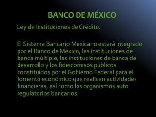 BANCO DE MÉXICO
Ley de Instituciones de Crédito.
El Sistema Bancario Mexicano estará integrado
por el Banco de México, las instituciones de
banca múltiple, las instituciones de banca de
desarrollo y los fideicomisos públicos
constituidos por el Gobierno Federal para el
fomento económico que realicen actividades
financieras, así como los organismos auto
regulatorios bancarios.
 