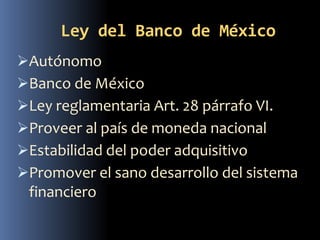 Ley del Banco de México
Autónomo
Banco de México
Ley reglamentaria Art. 28 párrafo VI.
Proveer al país de moneda nacional
Estabilidad del poder adquisitivo
Promover el sano desarrollo del sistema
financiero
 