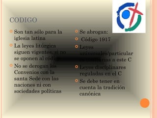 CODIGO
 Son tan sólo para la      Se abrogan:
  iglesia latina            Código 1917
 La leyes litúrgica        Leyes
  siguen vigentes, si no     universales/particular
  se oponen al código        es contrarias a este C
 No se derogan los         Leyes disciplinares
  Convenios con la           reguladas en el C
  santa Sede con las        Se debe tener en
  naciones ni con            cuenta la tradición
  sociedades políticas       canónica
 