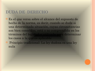 DUDA DE DERECHO
Es el que versa sobre el alcance del supuesto de
 hecho de la norma, es decir, cuando se duda si
 una determinada situación, cuyas circunstancias
 son bien conocidas, está o no comprendida en los
 términos del legislador utilizada para determinar
 los casos a la que es aplicable
 Principio tradicional: La ley dudosa es una ley
 nula
 